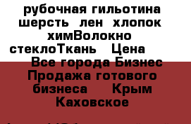 рубочная гильотина шерсть, лен, хлопок, химВолокно, стеклоТкань › Цена ­ 1 000 - Все города Бизнес » Продажа готового бизнеса   . Крым,Каховское